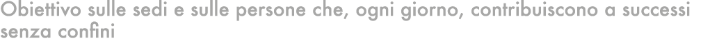Obiettivo sulle sedi e sulle persone che, ogni giorno, contribuiscono a successi senza confini